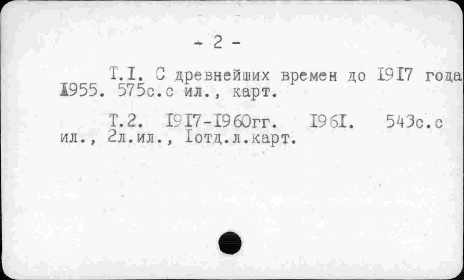 ﻿- 2 -
T.I. О древнейших времен цо 1917 года Ä955. 575с.с ил., карт.
Т.2. 19 Г7-19 60гг.	1951.	543с.с
ил., 2л.ил., Іотд.л.карт.